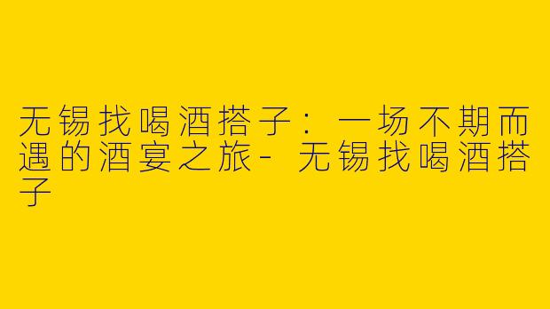 无锡找喝酒搭子：一场不期而遇的酒宴之旅-无锡找喝酒搭子