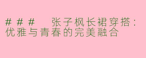 ### 张子枫长裙穿搭：优雅与青春的完美融合