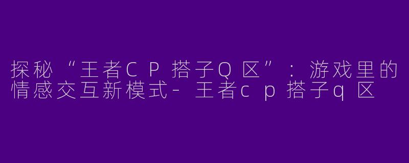 探秘“王者CP搭子Q区”：游戏里的情感交互新模式-王者cp搭子q区