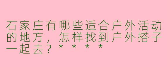 石家庄有哪些适合户外活动的地方，怎样找到户外搭子一起去？****