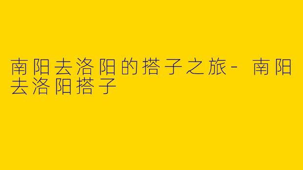 南阳去洛阳的搭子之旅-南阳去洛阳搭子