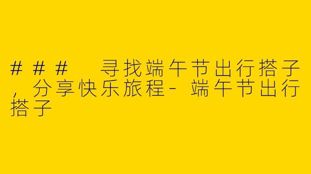 ### 寻找端午节出行搭子，分享快乐旅程-端午节出行搭子