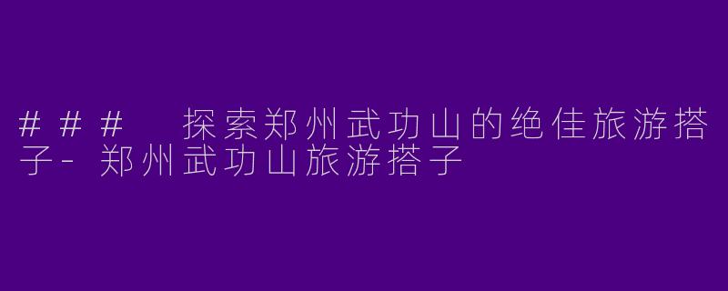 ### 探索郑州武功山的绝佳旅游搭子-郑州武功山旅游搭子