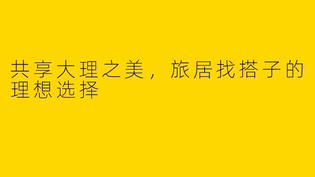 共享大理之美，旅居找搭子的理想选择