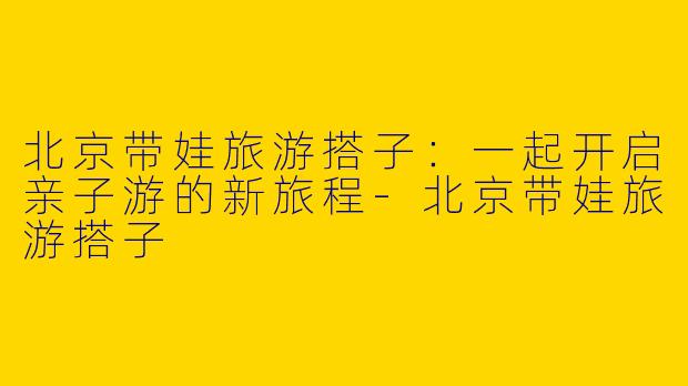 北京带娃旅游搭子：一起开启亲子游的新旅程-北京带娃旅游搭子
