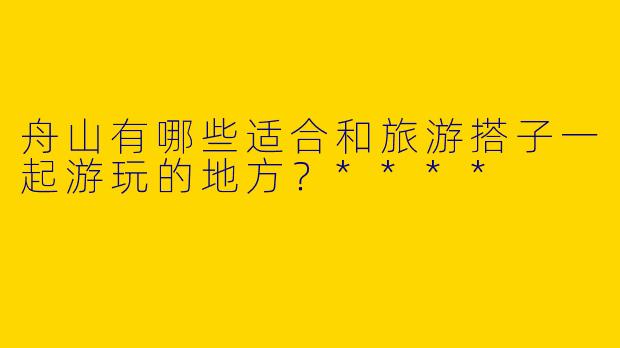 舟山有哪些适合和旅游搭子一起游玩的地方？****