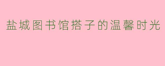 盐城图书馆搭子的温馨时光