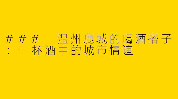### 温州鹿城的喝酒搭子：一杯酒中的城市情谊