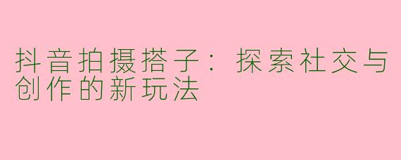 抖音拍摄搭子：探索社交与创作的新玩法