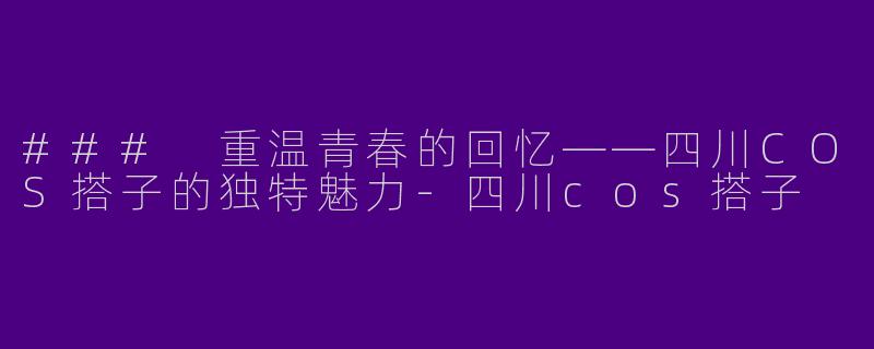 ### 重温青春的回忆——四川COS搭子的独特魅力-四川cos搭子