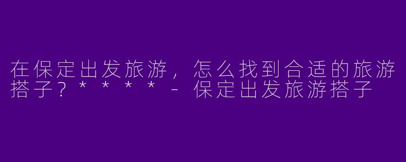 在保定出发旅游，怎么找到合适的旅游搭子？****
