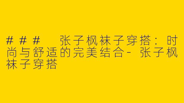 ### 张子枫袜子穿搭：时尚与舒适的完美结合-张子枫袜子穿搭
