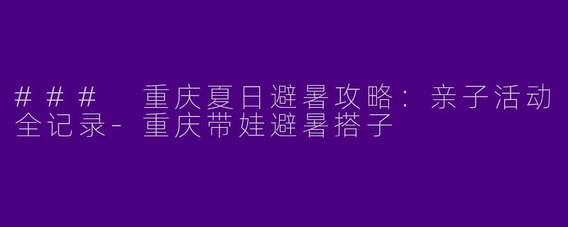 ### 重庆夏日避暑攻略：亲子活动全记录-重庆带娃避暑搭子