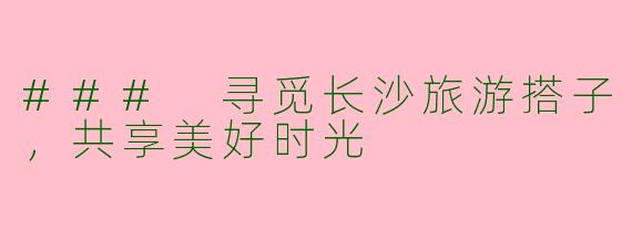 ### 寻觅长沙旅游搭子,共享美好时光