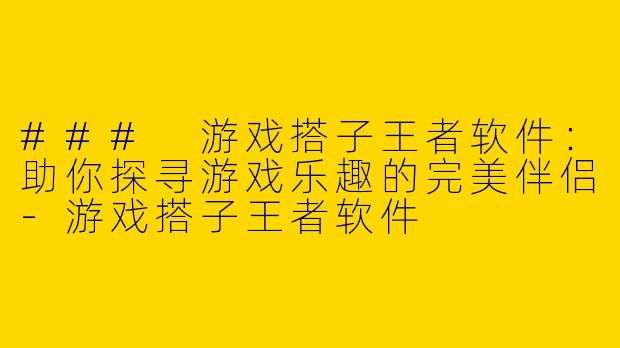 ### 游戏搭子王者软件：助你探寻游戏乐趣的完美伴侣-游戏搭子王者软件