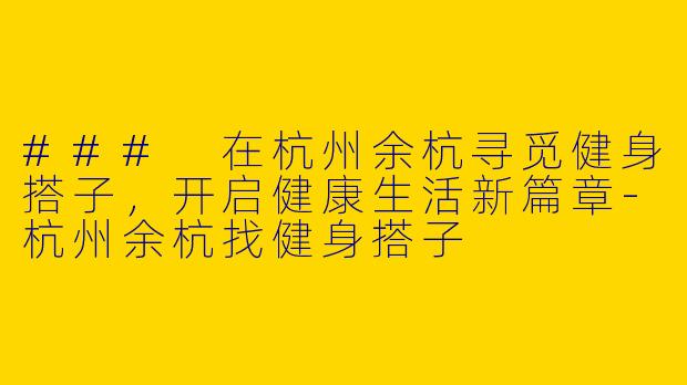 ### 在杭州余杭寻觅健身搭子，开启健康生活新篇章-杭州余杭找健身搭子