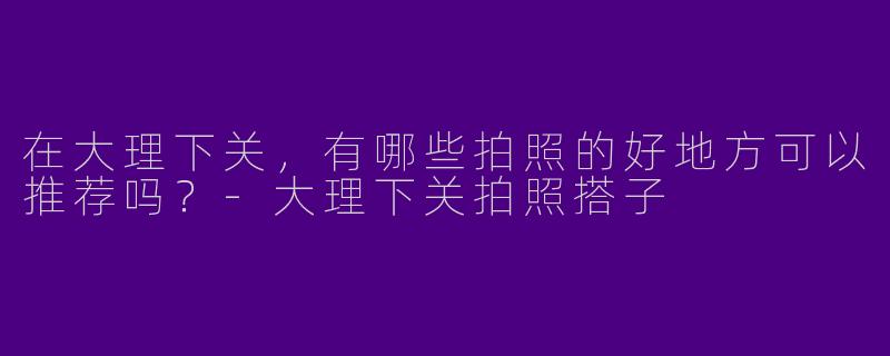 在大理下关，有哪些拍照的好地方可以推荐吗？