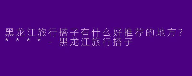 黑龙江旅行搭子有什么好推荐的地方？****-黑龙江旅行搭子