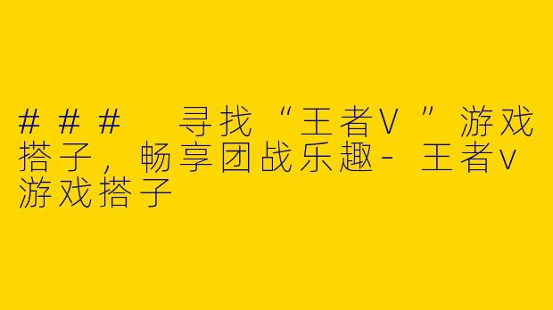 ### 寻找“王者V”游戏搭子，畅享团战乐趣-王者v游戏搭子