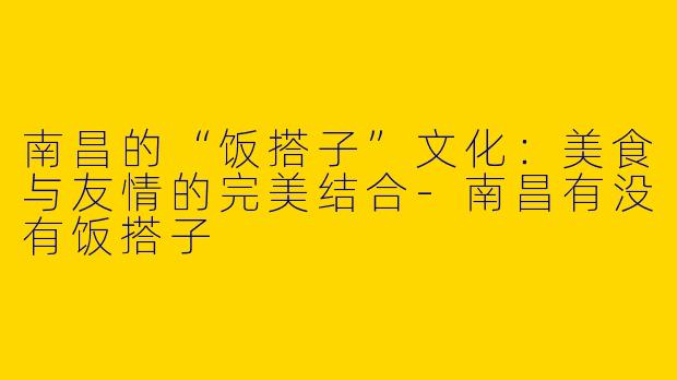 南昌的“饭搭子”文化：美食与友情的完美结合-南昌有没有饭搭子
