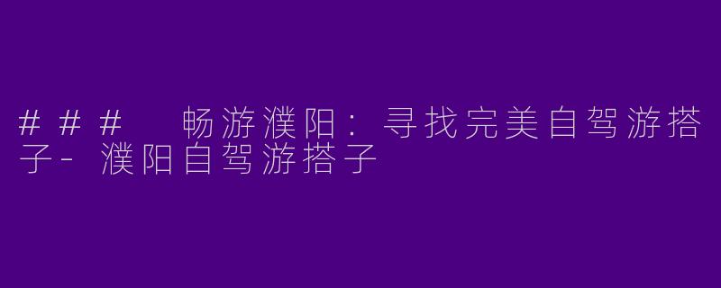 ### 畅游濮阳：寻找完美自驾游搭子-濮阳自驾游搭子