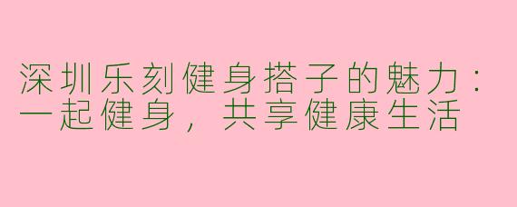 深圳乐刻健身搭子的魅力：一起健身，共享健康生活