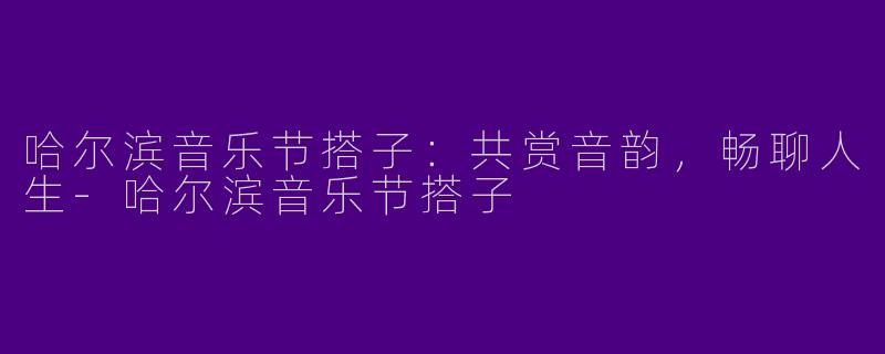 哈尔滨音乐节搭子：共赏音韵，畅聊人生-哈尔滨音乐节搭子