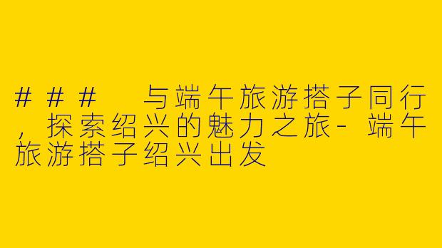 ### 与端午旅游搭子同行，探索绍兴的魅力之旅-端午旅游搭子绍兴出发
