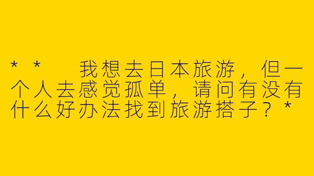 ** 我想去日本旅游,但一个人去感觉孤单,请问有没有什么好办法找到旅游搭子?**