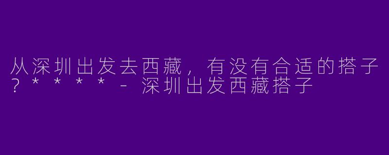 从深圳出发去西藏，有没有合适的搭子？****-深圳出发西藏搭子