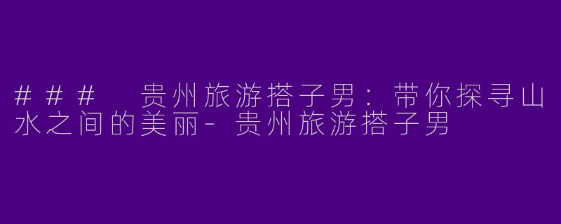 ### 贵州旅游搭子男：带你探寻山水之间的美丽-贵州旅游搭子男