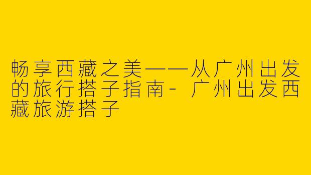 畅享西藏之美——从广州出发的旅行搭子指南-广州出发西藏旅游搭子