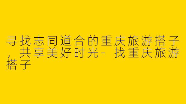 寻找志同道合的重庆旅游搭子,共享美好时光