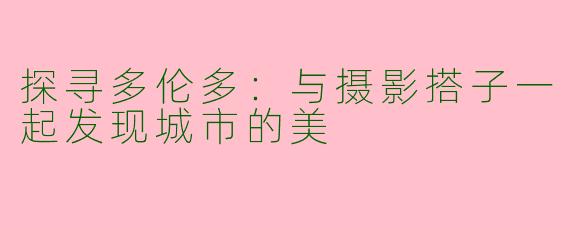 探寻多伦多：与摄影搭子一起发现城市的美