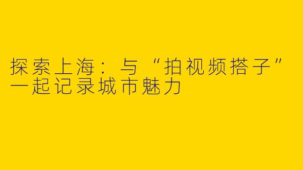 探索上海：与“拍视频搭子”一起记录城市魅力