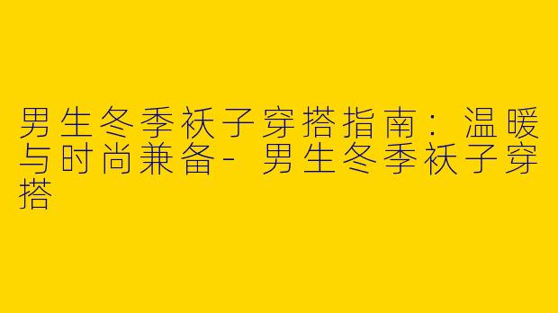 男生冬季袄子穿搭指南：温暖与时尚兼备-男生冬季袄子穿搭