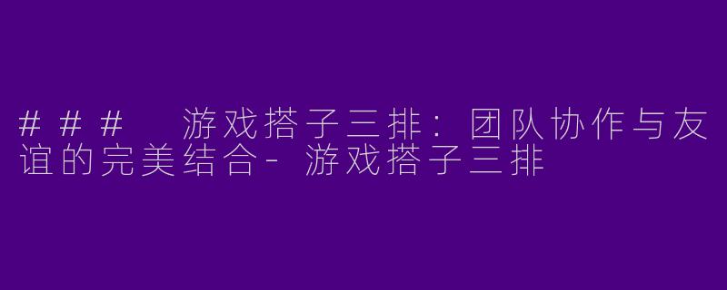 ### 游戏搭子三排：团队协作与友谊的完美结合-游戏搭子三排