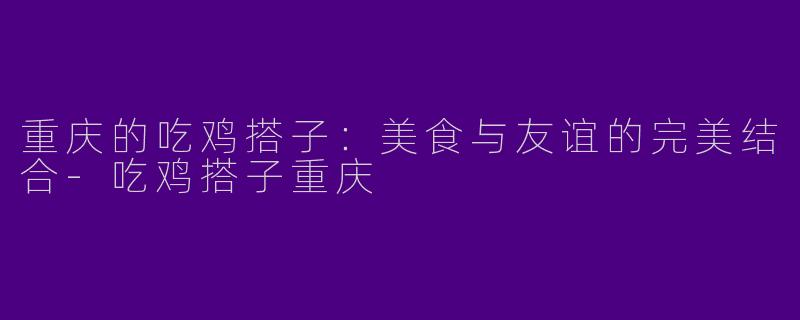 重庆的吃鸡搭子：美食与友谊的完美结合-吃鸡搭子重庆
