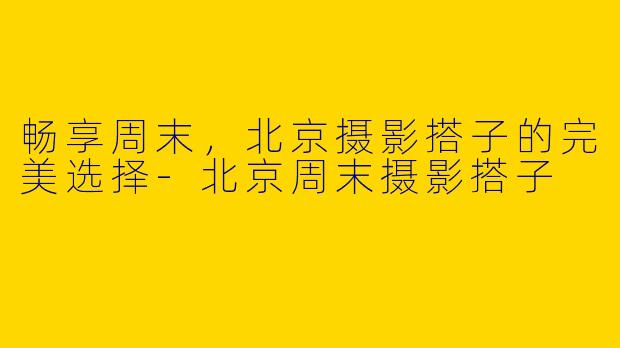 畅享周末，北京摄影搭子的完美选择