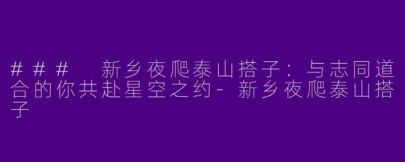 ### 新乡夜爬泰山搭子：与志同道合的你共赴星空之约-新乡夜爬泰山搭子