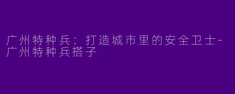 广州特种兵：打造城市里的安全卫士-广州特种兵搭子