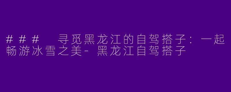 ### 寻觅黑龙江的自驾搭子：一起畅游冰雪之美-黑龙江自驾搭子