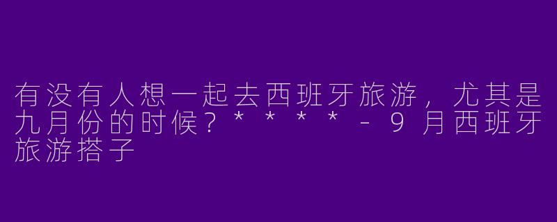 有没有人想一起去西班牙旅游,尤其是九月份的时候?****