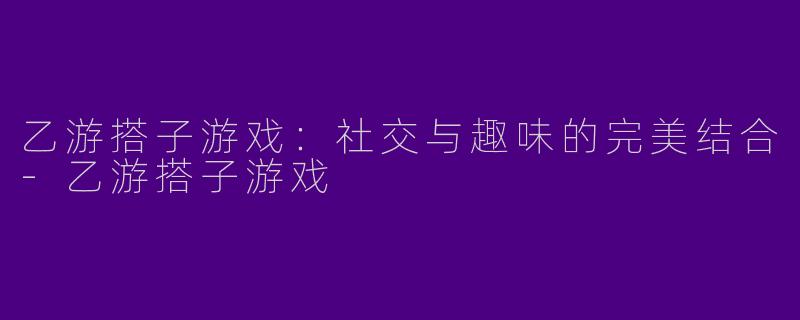 乙游搭子游戏：社交与趣味的完美结合-乙游搭子游戏