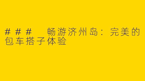 ### 畅游济州岛：完美的包车搭子体验
