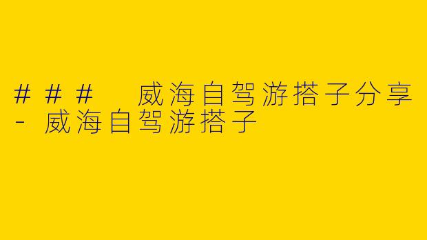 ### 威海自驾游搭子分享-威海自驾游搭子