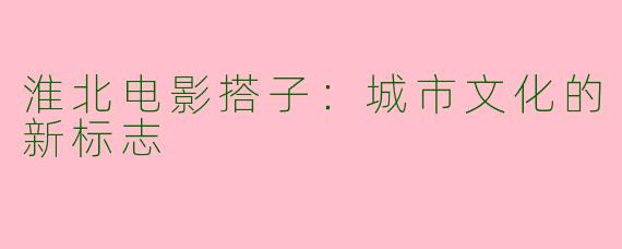 淮北电影搭子：城市文化的新标志
