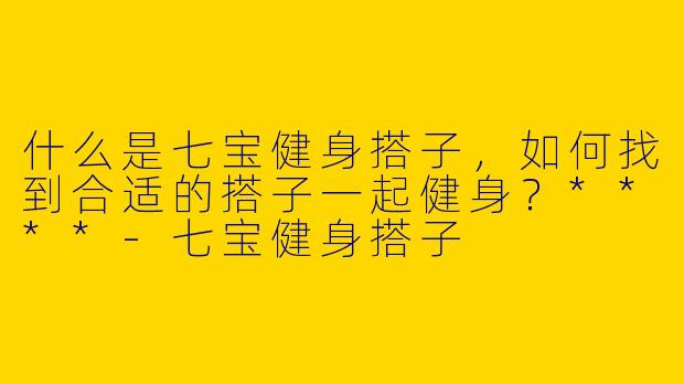 什么是七宝健身搭子,如何找到合适的搭子一起健身?****