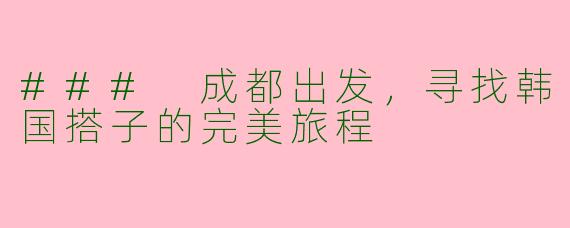 ### 成都出发，寻找韩国搭子的完美旅程
