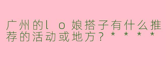 广州的lo娘搭子有什么推荐的活动或地方？****